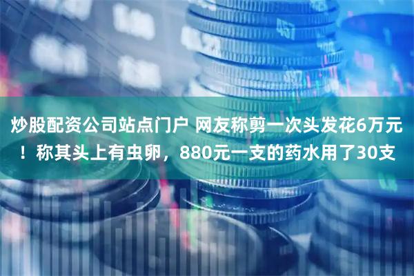 炒股配资公司站点门户 网友称剪一次头发花6万元!称其头上有虫卵,880元一支的药水用了30支