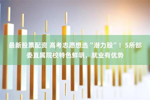 最新股票配资 高考志愿想选“潜力股”!5所部委直属院校特色鲜明,就业有优势