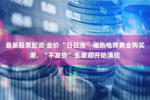 最新股票配资 金价 “日日涨” 催热电商黄金购买潮,“不发货” 乱象却开始涌现