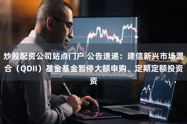 炒股配资公司站点门户 公告速递:建信新兴市场混合(QDII)基金基金暂停大额申购、定期定额投资
