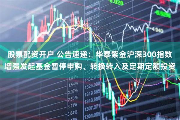 股票配资开户 公告速递：华泰紫金沪深300指数增强发起基金暂停申购、转换转入及定期定额投资