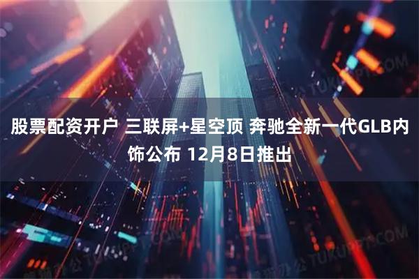 股票配资开户 三联屏+星空顶 奔驰全新一代GLB内饰公布 12月8日推出