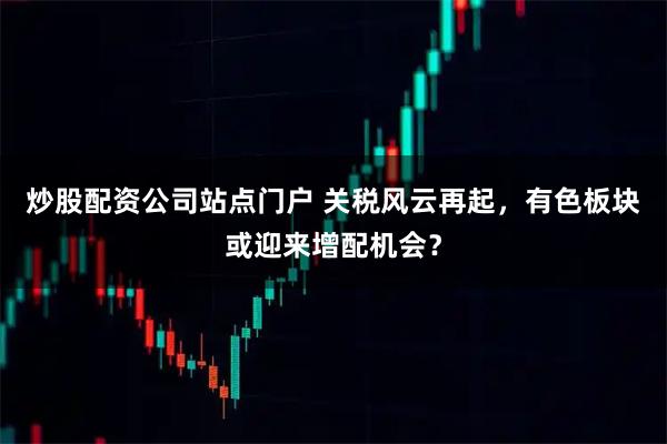 炒股配资公司站点门户 关税风云再起,有色板块或迎来增配机会?