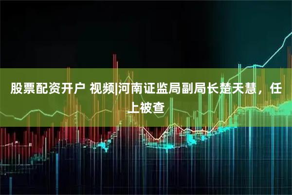 股票配资开户 视频|河南证监局副局长楚天慧，任上被查
