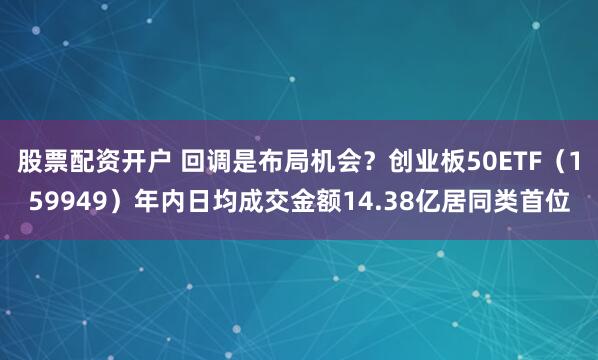 股票配资开户 回调是布局机会？创业板50ETF（159949）年内日均成交金额14.38亿居同类首位