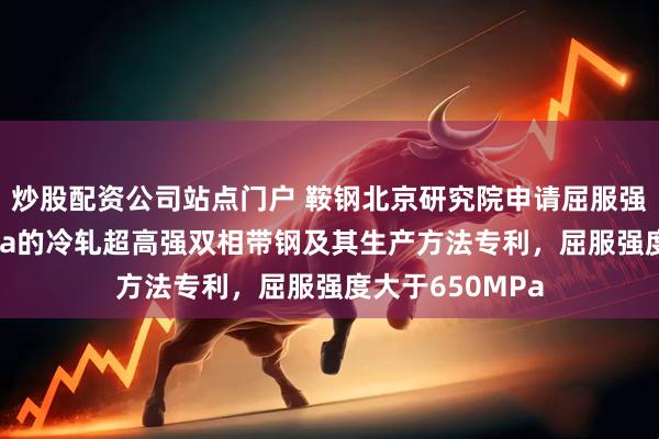 炒股配资公司站点门户 鞍钢北京研究院申请屈服强度大于650MPa的冷轧超高强双相带钢及其生产方法专利,屈服强度大于650MPa