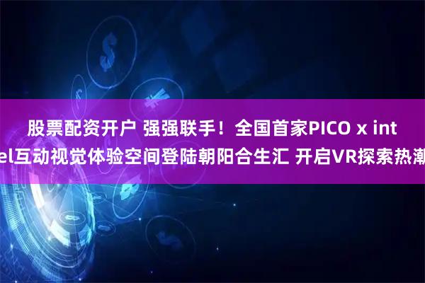 股票配资开户 强强联手!全国首家PICO x intel互动视觉体验空间登陆朝阳合生汇 开启VR探索热潮